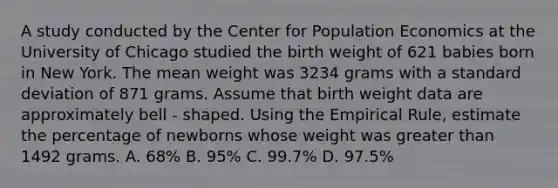 A study conducted by the Center for Population Economics at the University of Chicago studied the birth weight of 621 babies born in New York. The mean weight was 3234 grams with a standard deviation of 871 grams. Assume that birth weight data are approximately bell - shaped. Using the Empirical Rule, estimate the percentage of newborns whose weight was greater than 1492 grams. A. 68% B. 95% C. 99.7% D. 97.5%