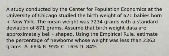 A study conducted by the Center for Population Economics at the University of Chicago studied the birth weight of 621 babies born in New York. The mean weight was 3234 grams with a standard deviation of 871 grams. Assume that birth weight data are approximately bell - shaped. Using the Empirical Rule, estimate the percentage of newborns whose weight was less than 2363 grams. A. 68% B. 95% C. 16% D. 84%