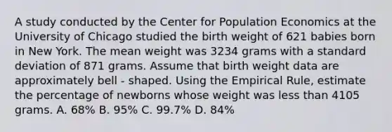 A study conducted by the Center for Population Economics at the University of Chicago studied the birth weight of 621 babies born in New York. The mean weight was 3234 grams with a standard deviation of 871 grams. Assume that birth weight data are approximately bell - shaped. Using the Empirical Rule, estimate the percentage of newborns whose weight was less than 4105 grams. A. 68% B. 95% C. 99.7% D. 84%