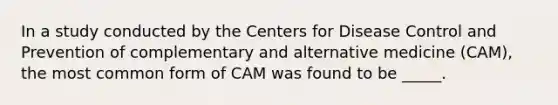 In a study conducted by the Centers for Disease Control and Prevention of complementary and alternative medicine (CAM), the most common form of CAM was found to be _____.