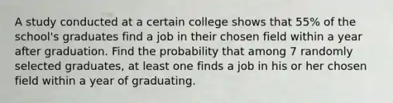 A study conducted at a certain college shows that 55% of the school's graduates find a job in their chosen field within a year after graduation. Find the probability that among 7 randomly selected graduates, at least one finds a job in his or her chosen field within a year of graduating.