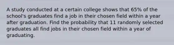 A study conducted at a certain college shows that 65% of the school's graduates find a job in their chosen field within a year after graduation. Find the probability that 11 randomly selected graduates all find jobs in their chosen field within a year of graduating.