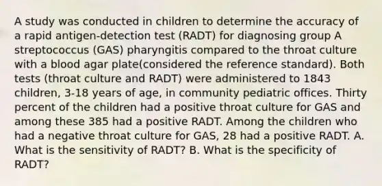 A study was conducted in children to determine the accuracy of a rapid antigen-detection test (RADT) for diagnosing group A streptococcus (GAS) pharyngitis compared to the throat culture with a blood agar plate(considered the reference standard). Both tests (throat culture and RADT) were administered to 1843 children, 3-18 years of age, in community pediatric offices. Thirty percent of the children had a positive throat culture for GAS and among these 385 had a positive RADT. Among the children who had a negative throat culture for GAS, 28 had a positive RADT. A. What is the sensitivity of RADT? B. What is the specificity of RADT?