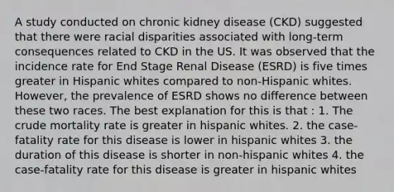 A study conducted on chronic kidney disease (CKD) suggested that there were racial disparities associated with long-term consequences related to CKD in the US. It was observed that the incidence rate for End Stage Renal Disease (ESRD) is five times greater in Hispanic whites compared to non-Hispanic whites. However, the prevalence of ESRD shows no difference between these two races. The best explanation for this is that : 1. The crude mortality rate is greater in hispanic whites. 2. the case-fatality rate for this disease is lower in hispanic whites 3. the duration of this disease is shorter in non-hispanic whites 4. the case-fatality rate for this disease is greater in hispanic whites