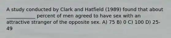 A study conducted by Clark and Hatfield (1989) found that about ____________ percent of men agreed to have sex with an attractive stranger of the opposite sex. A) 75 B) 0 C) 100 D) 25-49