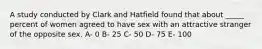 A study conducted by Clark and Hatfield found that about _____ percent of women agreed to have sex with an attractive stranger of the opposite sex. A- 0 B- 25 C- 50 D- 75 E- 100