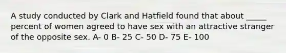 A study conducted by Clark and Hatfield found that about _____ percent of women agreed to have sex with an attractive stranger of the opposite sex. A- 0 B- 25 C- 50 D- 75 E- 100