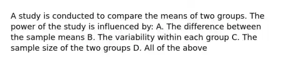 A study is conducted to compare the means of two groups. The power of the study is influenced by: A. The difference between the sample means B. The variability within each group C. The sample size of the two groups D. All of the above