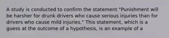 A study is conducted to confirm the statement "Punishment will be harsher for drunk drivers who cause serious injuries than for drivers who cause mild injuries." This statement, which is a guess at the outcome of a hypothesis, is an example of a