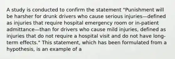 A study is conducted to confirm the statement "Punishment will be harsher for drunk drivers who cause serious injuries—defined as injuries that require hospital emergency room or in-patient admittance—than for drivers who cause mild injuries, defined as injuries that do not require a hospital visit and do not have long-term effects." This statement, which has been formulated from a hypothesis, is an example of a