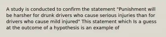 A study is conducted to confirm the statement "Punishment will be harsher for drunk drivers who cause serious injuries than for drivers who cause mild injured" This statement which Is a guess at the outcome of a hypothesis is an example of