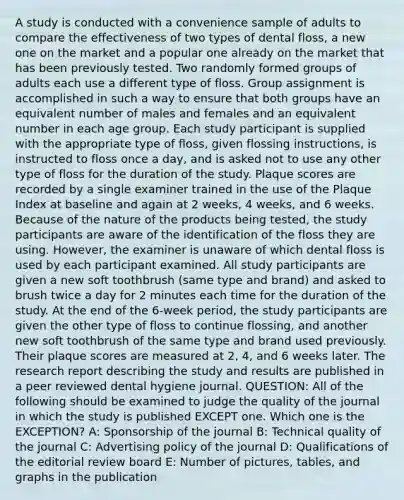 A study is conducted with a convenience sample of adults to compare the effectiveness of two types of dental floss, a new one on the market and a popular one already on the market that has been previously tested. Two randomly formed groups of adults each use a different type of floss. Group assignment is accomplished in such a way to ensure that both groups have an equivalent number of males and females and an equivalent number in each age group. Each study participant is supplied with the appropriate type of floss, given flossing instructions, is instructed to floss once a day, and is asked not to use any other type of floss for the duration of the study. Plaque scores are recorded by a single examiner trained in the use of the Plaque Index at baseline and again at 2 weeks, 4 weeks, and 6 weeks. Because of the nature of the products being tested, the study participants are aware of the identification of the floss they are using. However, the examiner is unaware of which dental floss is used by each participant examined. All study participants are given a new soft toothbrush (same type and brand) and asked to brush twice a day for 2 minutes each time for the duration of the study. At the end of the 6-week period, the study participants are given the other type of floss to continue flossing, and another new soft toothbrush of the same type and brand used previously. Their plaque scores are measured at 2, 4, and 6 weeks later. The research report describing the study and results are published in a peer reviewed dental hygiene journal. QUESTION: All of the following should be examined to judge the quality of the journal in which the study is published EXCEPT one. Which one is the EXCEPTION? A: Sponsorship of the journal B: Technical quality of the journal C: Advertising policy of the journal D: Qualifications of the editorial review board E: Number of pictures, tables, and graphs in the publication