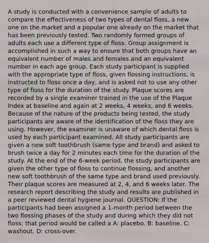 A study is conducted with a convenience sample of adults to compare the effectiveness of two types of dental floss, a new one on the market and a popular one already on the market that has been previously tested. Two randomly formed groups of adults each use a different type of floss. Group assignment is accomplished in such a way to ensure that both groups have an equivalent number of males and females and an equivalent number in each age group. Each study participant is supplied with the appropriate type of floss, given flossing instructions, is instructed to floss once a day, and is asked not to use any other type of floss for the duration of the study. Plaque scores are recorded by a single examiner trained in the use of the Plaque Index at baseline and again at 2 weeks, 4 weeks, and 6 weeks. Because of the nature of the products being tested, the study participants are aware of the identification of the floss they are using. However, the examiner is unaware of which dental floss is used by each participant examined. All study participants are given a new soft toothbrush (same type and brand) and asked to brush twice a day for 2 minutes each time for the duration of the study. At the end of the 6-week period, the study participants are given the other type of floss to continue flossing, and another new soft toothbrush of the same type and brand used previously. Their plaque scores are measured at 2, 4, and 6 weeks later. The research report describing the study and results are published in a peer reviewed dental hygiene journal. QUESTION: If the participants had been assigned a 1-month period between the two flossing phases of the study and during which they did not floss; that period would be called a A: placebo. B: baseline. C: washout. D: cross-over.