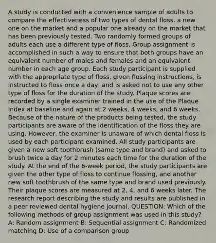 A study is conducted with a convenience sample of adults to compare the effectiveness of two types of dental floss, a new one on the market and a popular one already on the market that has been previously tested. Two randomly formed groups of adults each use a different type of floss. Group assignment is accomplished in such a way to ensure that both groups have an equivalent number of males and females and an equivalent number in each age group. Each study participant is supplied with the appropriate type of floss, given flossing instructions, is instructed to floss once a day, and is asked not to use any other type of floss for the duration of the study. Plaque scores are recorded by a single examiner trained in the use of the Plaque Index at baseline and again at 2 weeks, 4 weeks, and 6 weeks. Because of the nature of the products being tested, the study participants are aware of the identification of the floss they are using. However, the examiner is unaware of which dental floss is used by each participant examined. All study participants are given a new soft toothbrush (same type and brand) and asked to brush twice a day for 2 minutes each time for the duration of the study. At the end of the 6-week period, the study participants are given the other type of floss to continue flossing, and another new soft toothbrush of the same type and brand used previously. Their plaque scores are measured at 2, 4, and 6 weeks later. The research report describing the study and results are published in a peer reviewed dental hygiene journal. QUESTION: Which of the following methods of group assignment was used in this study? A: Random assignment B: Sequential assignment C: Randomized matching D: Use of a comparison group