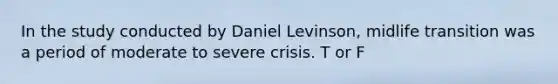 In the study conducted by Daniel Levinson, midlife transition was a period of moderate to severe crisis. T or F