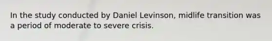 In the study conducted by Daniel Levinson, midlife transition was a period of moderate to severe crisis.