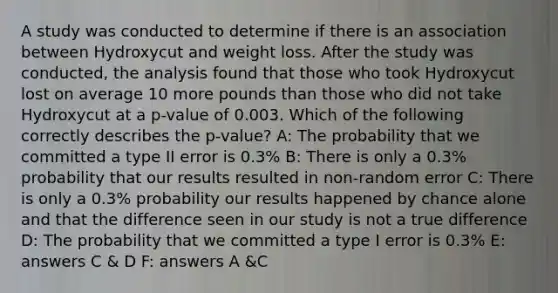 A study was conducted to determine if there is an association between Hydroxycut and weight loss. After the study was conducted, the analysis found that those who took Hydroxycut lost on average 10 more pounds than those who did not take Hydroxycut at a p-value of 0.003. Which of the following correctly describes the p-value? A: The probability that we committed a type II error is 0.3% B: There is only a 0.3% probability that our results resulted in non-random error C: There is only a 0.3% probability our results happened by chance alone and that the difference seen in our study is not a true difference D: The probability that we committed a type I error is 0.3% E: answers C & D F: answers A &C