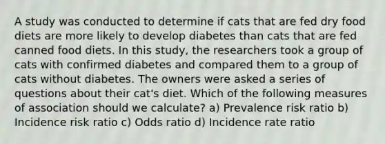 A study was conducted to determine if cats that are fed dry food diets are more likely to develop diabetes than cats that are fed canned food diets. In this study, the researchers took a group of cats with confirmed diabetes and compared them to a group of cats without diabetes. The owners were asked a series of questions about their cat's diet. Which of the following measures of association should we calculate? a) Prevalence risk ratio b) Incidence risk ratio c) Odds ratio d) Incidence rate ratio