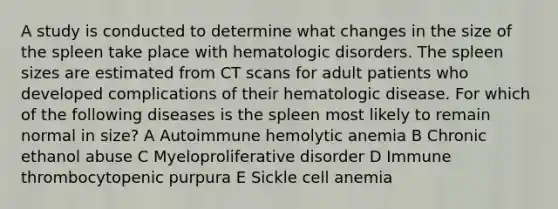 A study is conducted to determine what changes in the size of the spleen take place with hematologic disorders. The spleen sizes are estimated from CT scans for adult patients who developed complications of their hematologic disease. For which of the following diseases is the spleen most likely to remain normal in size? A Autoimmune hemolytic anemia B Chronic ethanol abuse C Myeloproliferative disorder D Immune thrombocytopenic purpura E Sickle cell anemia