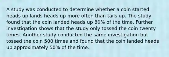 A study was conducted to determine whether a coin started heads up lands heads up more often than tails up. The study found that the coin landed heads up 80% of the time. Further investigation shows that the study only tossed the coin twenty times. Another study conducted the same investigation but tossed the coin 500 times and found that the coin landed heads up approximately 50% of the time.