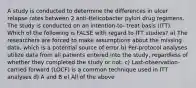 A study is conducted to determine the differences in ulcer relapse rates between 2 anti-Helicobacter pylori drug regimens. The study is conducted on an intention-to- treat basis (ITT). Which of the following is FALSE with regard to ITT studies? a) The researchers are forced to make assumptions about the missing data, which is a potential source of error b) Per-protocol analyses utilize data from all patients entered into the study, regardless of whether they completed the study or not. c) Last-observation-carried forward (LOCF) is a common technique used in ITT analyses d) A and B e) All of the above