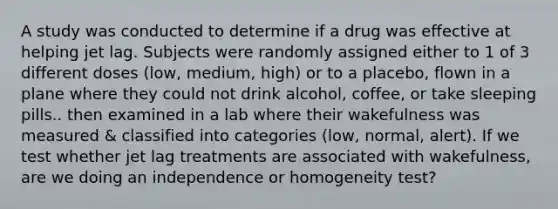 A study was conducted to determine if a drug was effective at helping​ jet lag. Subjects were randomly assigned either to 1 of 3 different doses​ (low, medium,​ high) or to a​ placebo, flown in a plane where they could not drink alcohol, coffee, or take sleeping​ pills.. then examined in a lab where their wakefulness was measured & classified into categories​ (low, normal,​ alert). If we test whether jet lag treatments are associated with​ wakefulness, are we doing an independence or homogeneity test?