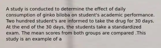 A study is conducted to determine the effect of daily consumption of ginko biloba on student's academic performance. Two hundred student's are informed to take the drug for 30 days. At the end of the 30 days, the students take a standardized exam. The mean scores from both groups are compared .This study is an example of a