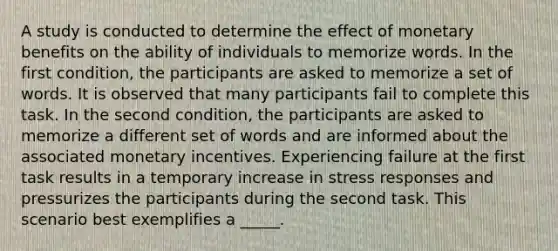 A study is conducted to determine the effect of monetary benefits on the ability of individuals to memorize words. In the first condition, the participants are asked to memorize a set of words. It is observed that many participants fail to complete this task. In the second condition, the participants are asked to memorize a different set of words and are informed about the associated monetary incentives. Experiencing failure at the first task results in a temporary increase in stress responses and pressurizes the participants during the second task. This scenario best exemplifies a _____.