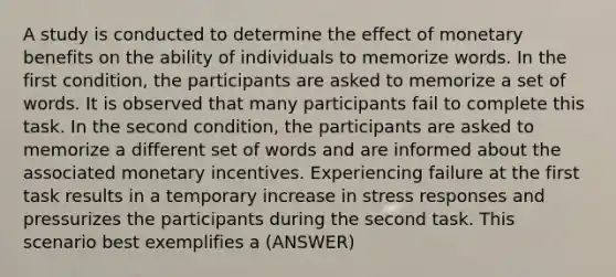 A study is conducted to determine the effect of monetary benefits on the ability of individuals to memorize words. In the first condition, the participants are asked to memorize a set of words. It is observed that many participants fail to complete this task. In the second condition, the participants are asked to memorize a different set of words and are informed about the associated monetary incentives. Experiencing failure at the first task results in a temporary increase in stress responses and pressurizes the participants during the second task. This scenario best exemplifies a (ANSWER)