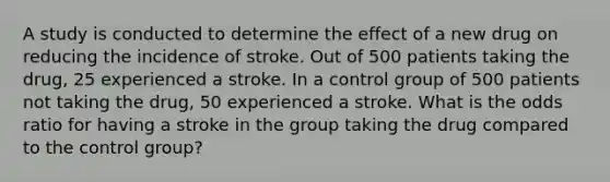 A study is conducted to determine the effect of a new drug on reducing the incidence of stroke. Out of 500 patients taking the drug, 25 experienced a stroke. In a control group of 500 patients not taking the drug, 50 experienced a stroke. What is the odds ratio for having a stroke in the group taking the drug compared to the control group?