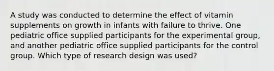 A study was conducted to determine the effect of vitamin supplements on growth in infants with failure to thrive. One pediatric office supplied participants for the experimental group, and another pediatric office supplied participants for the control group. Which type of research design was used?