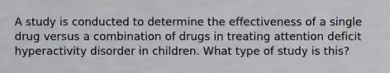 A study is conducted to determine the effectiveness of a single drug versus a combination of drugs in treating attention deficit hyperactivity disorder in children. What type of study is this?