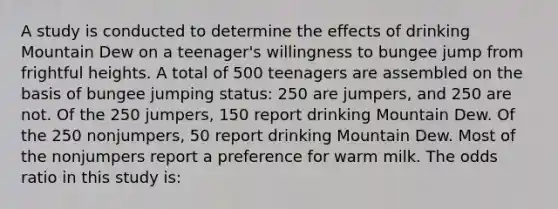 A study is conducted to determine the effects of drinking Mountain Dew on a teenager's willingness to bungee jump from frightful heights. A total of 500 teenagers are assembled on the basis of bungee jumping status: 250 are jumpers, and 250 are not. Of the 250 jumpers, 150 report drinking Mountain Dew. Of the 250 nonjumpers, 50 report drinking Mountain Dew. Most of the nonjumpers report a preference for warm milk. The odds ratio in this study is: