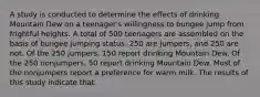 A study is conducted to determine the effects of drinking Mountain Dew on a teenager's willingness to bungee jump from frightful heights. A total of 500 teenagers are assembled on the basis of bungee jumping status: 250 are jumpers, and 250 are not. Of the 250 jumpers, 150 report drinking Mountain Dew. Of the 250 nonjumpers, 50 report drinking Mountain Dew. Most of the nonjumpers report a preference for warm milk. The results of this study indicate that