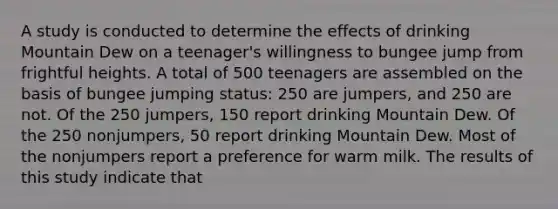 A study is conducted to determine the effects of drinking Mountain Dew on a teenager's willingness to bungee jump from frightful heights. A total of 500 teenagers are assembled on the basis of bungee jumping status: 250 are jumpers, and 250 are not. Of the 250 jumpers, 150 report drinking Mountain Dew. Of the 250 nonjumpers, 50 report drinking Mountain Dew. Most of the nonjumpers report a preference for warm milk. The results of this study indicate that