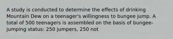 A study is conducted to determine the effects of drinking Mountain Dew on a teenager's willingness to bungee jump. A total of 500 teenagers is assembled on the basis of bungee-jumping status: 250 jumpers, 250 not