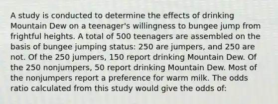 A study is conducted to determine the effects of drinking Mountain Dew on a teenager's willingness to bungee jump from frightful heights. A total of 500 teenagers are assembled on the basis of bungee jumping status: 250 are jumpers, and 250 are not. Of the 250 jumpers, 150 report drinking Mountain Dew. Of the 250 nonjumpers, 50 report drinking Mountain Dew. Most of the nonjumpers report a preference for warm milk. The odds ratio calculated from this study would give the odds of: