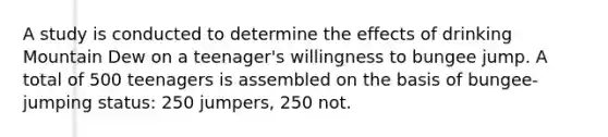 A study is conducted to determine the effects of drinking Mountain Dew on a teenager's willingness to bungee jump. A total of 500 teenagers is assembled on the basis of bungee-jumping status: 250 jumpers, 250 not.