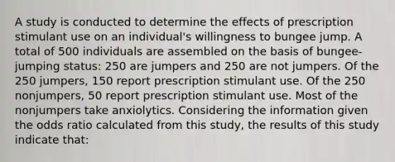 A study is conducted to determine the effects of prescription stimulant use on an individual's willingness to bungee jump. A total of 500 individuals are assembled on the basis of bungee-jumping status: 250 are jumpers and 250 are not jumpers. Of the 250 jumpers, 150 report prescription stimulant use. Of the 250 nonjumpers, 50 report prescription stimulant use. Most of the nonjumpers take anxiolytics. Considering the information given the odds ratio calculated from this study, the results of this study indicate that: