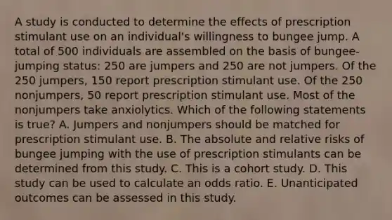 A study is conducted to determine the effects of prescription stimulant use on an individual's willingness to bungee jump. A total of 500 individuals are assembled on the basis of bungee-jumping status: 250 are jumpers and 250 are not jumpers. Of the 250 jumpers, 150 report prescription stimulant use. Of the 250 nonjumpers, 50 report prescription stimulant use. Most of the nonjumpers take anxiolytics. Which of the following statements is true? A. Jumpers and nonjumpers should be matched for prescription stimulant use. B. The absolute and relative risks of bungee jumping with the use of prescription stimulants can be determined from this study. C. This is a cohort study. D. This study can be used to calculate an odds ratio. E. Unanticipated outcomes can be assessed in this study.