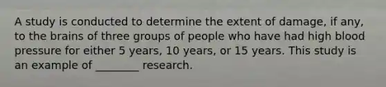 A study is conducted to determine the extent of damage, if any, to the brains of three groups of people who have had high blood pressure for either 5 years, 10 years, or 15 years. This study is an example of ________ research.