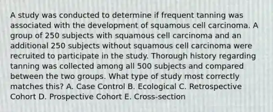 A study was conducted to determine if frequent tanning was associated with the development of squamous cell carcinoma. A group of 250 subjects with squamous cell carcinoma and an additional 250 subjects without squamous cell carcinoma were recruited to participate in the study. Thorough history regarding tanning was collected among all 500 subjects and compared between the two groups. What type of study most correctly matches this? A. Case Control B. Ecological C. Retrospective Cohort D. Prospective Cohort E. Cross-section