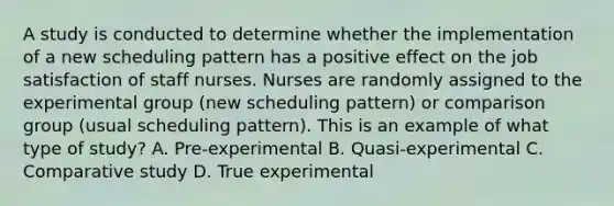 A study is conducted to determine whether the implementation of a new scheduling pattern has a positive effect on the job satisfaction of staff nurses. Nurses are randomly assigned to the experimental group (new scheduling pattern) or comparison group (usual scheduling pattern). This is an example of what type of study? A. Pre-experimental B. Quasi-experimental C. Comparative study D. True experimental