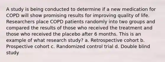 A study is being conducted to determine if a new medication for COPD will show promising results for improving quality of life. Researchers place COPD patients randomly into two groups and compared the results of those who received the treatment and those who received the placebo after 6 months. This is an example of what research study? a. Retrospective cohort b. Prospective cohort c. Randomized control trial d. Double blind study