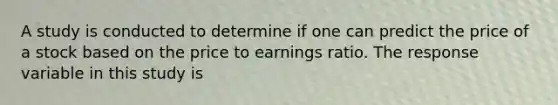 A study is conducted to determine if one can predict the price of a stock based on the price to earnings ratio. The response variable in this study is