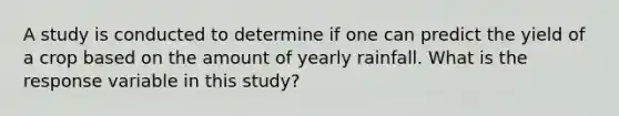 A study is conducted to determine if one can predict the yield of a crop based on the amount of yearly rainfall. What is the response variable in this study?