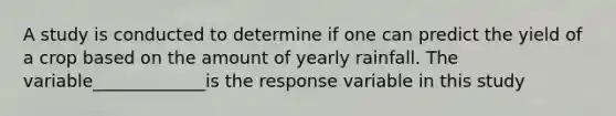 A study is conducted to determine if one can predict the yield of a crop based on the amount of yearly rainfall. The variable_____________is the response variable in this study