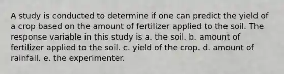 A study is conducted to determine if one can predict the yield of a crop based on the amount of fertilizer applied to the soil. The response variable in this study is a. the soil. b. amount of fertilizer applied to the soil. c. yield of the crop. d. amount of rainfall. e. the experimenter.