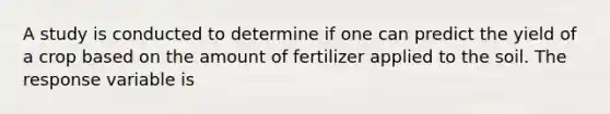 A study is conducted to determine if one can predict the yield of a crop based on the amount of fertilizer applied to the soil. The response variable is