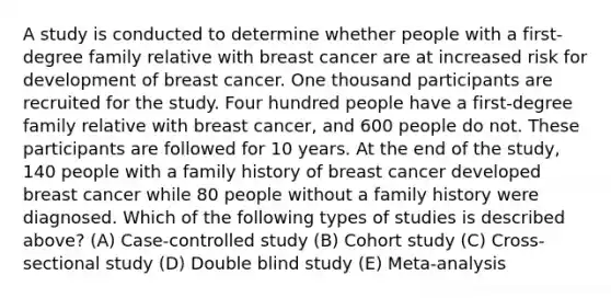 A study is conducted to determine whether people with a first-degree family relative with breast cancer are at increased risk for development of breast cancer. One thousand participants are recruited for the study. Four hundred people have a first-degree family relative with breast cancer, and 600 people do not. These participants are followed for 10 years. At the end of the study, 140 people with a family history of breast cancer developed breast cancer while 80 people without a family history were diagnosed. Which of the following types of studies is described above? (A) Case-controlled study (B) Cohort study (C) Cross-sectional study (D) Double blind study (E) Meta-analysis